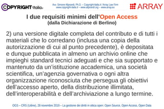 2) una versione digitale completa del contributo e di tutti i
materiali che lo corredano (inclusa una copia della
autorizzazione di cui al punto precedente), è depositata
e dunque pubblicata in almeno un archivio online che
impieghi standard tecnici adeguati e che sia supportato e
mantenuto da un’istituzione accademica, una società
scientifica, un’agenzia governativa o ogni altra
organizzazione riconosciuta che persegua gli obiettivi
dell’accesso aperto, della distribuzione illimitata,
dell’interoperabilità e dell’archiviazione a lungo termine.
Avv. Simone Aliprandi, Ph.D. – Copyright-Italia.it / Array Law Firm
www.copyright-italia.it – www.aliprandi.org – www.array.eu
OGS – CRS (Udine), 28 novembre 2019 – La gestione dei diritti in ottica open: Open Source, Open Access, Open Data
I due requisiti minimi dell'Open Access
(dalla Dichiarazione di Berlino)
 