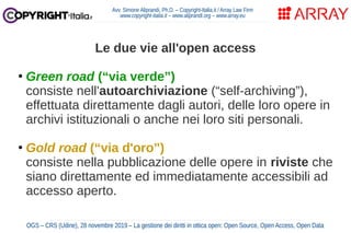 Le due vie all'open access
●
Green road (“via verde”)
consiste nell'autoarchiviazione (“self-archiving”),
effettuata direttamente dagli autori, delle loro opere in
archivi istituzionali o anche nei loro siti personali.
●
Gold road (“via d'oro”)
consiste nella pubblicazione delle opere in riviste che
siano direttamente ed immediatamente accessibili ad
accesso aperto.
Avv. Simone Aliprandi, Ph.D. – Copyright-Italia.it / Array Law Firm
www.copyright-italia.it – www.aliprandi.org – www.array.eu
OGS – CRS (Udine), 28 novembre 2019 – La gestione dei diritti in ottica open: Open Source, Open Access, Open Data
 