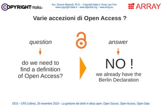 Avv. Simone Aliprandi, Ph.D. – Copyright-Italia.it / Array Law Firm
www.copyright-italia.it – www.aliprandi.org – www.array.eu
OGS – CRS (Udine), 28 novembre 2019 – La gestione dei diritti in ottica open: Open Source, Open Access, Open Data
Varie accezioni di Open Access ?
question
do we need to
find a definition
of Open Access?
answer
NO !
we already have the
Berlin Declaration
 