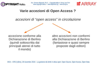 Avv. Simone Aliprandi, Ph.D. – Copyright-Italia.it / Array Law Firm
www.copyright-italia.it – www.aliprandi.org – www.array.eu
OGS – CRS (Udine), 28 novembre 2019 – La gestione dei diritti in ottica open: Open Source, Open Access, Open Data
Varie accezioni di Open Access ?
accezione conforme alla
Dichiarazione di Berlino
(quindi sottoscritta dai
principali atenei di tutto
il mondo)
accezioni di “open access” in circolazione
altre accezioni non conformi
alla Dichiarazione di Berlino
(fantasiose e quasi sempre
proposte dagli editori)
 