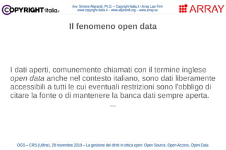 Avv. Simone Aliprandi, Ph.D. – Copyright-Italia.it / Array Law Firm
www.copyright-italia.it – www.aliprandi.org – www.array.eu
OGS – CRS (Udine), 28 novembre 2019 – La gestione dei diritti in ottica open: Open Source, Open Access, Open Data
I dati aperti, comunemente chiamati con il termine inglese
open data anche nel contesto italiano, sono dati liberamente
accessibili a tutti le cui eventuali restrizioni sono l'obbligo di
citare la fonte o di mantenere la banca dati sempre aperta.
...
Il fenomeno open data
 