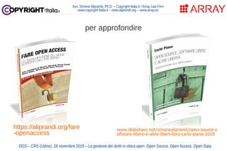 Avv. Simone Aliprandi, Ph.D. – Copyright-Italia.it / Array Law Firm
www.copyright-italia.it – www.aliprandi.org – www.array.eu
OGS – CRS (Udine), 28 novembre 2019 – La gestione dei diritti in ottica open: Open Source, Open Access, Open Data
https://aliprandi.org/fare
-openaccess
per approfondire
www.slideshare.net/simonealiprandi/open-source-s
oftware-libero-e-altre-libert-libro-carlo-piana-2018
 