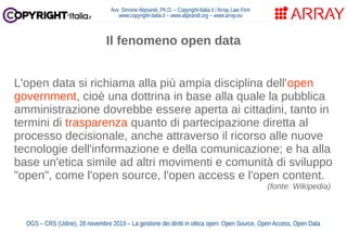 Avv. Simone Aliprandi, Ph.D. – Copyright-Italia.it / Array Law Firm
www.copyright-italia.it – www.aliprandi.org – www.array.eu
OGS – CRS (Udine), 28 novembre 2019 – La gestione dei diritti in ottica open: Open Source, Open Access, Open Data
L'open data si richiama alla più ampia disciplina dell'open
government, cioè una dottrina in base alla quale la pubblica
amministrazione dovrebbe essere aperta ai cittadini, tanto in
termini di trasparenza quanto di partecipazione diretta al
processo decisionale, anche attraverso il ricorso alle nuove
tecnologie dell'informazione e della comunicazione; e ha alla
base un'etica simile ad altri movimenti e comunità di sviluppo
"open", come l'open source, l'open access e l'open content.
(fonte: Wikipedia)
Il fenomeno open data
 