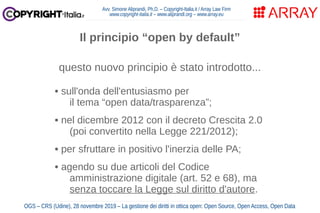 Avv. Simone Aliprandi, Ph.D. – Copyright-Italia.it / Array Law Firm
www.copyright-italia.it – www.aliprandi.org – www.array.eu
OGS – CRS (Udine), 28 novembre 2019 – La gestione dei diritti in ottica open: Open Source, Open Access, Open Data
questo nuovo principio è stato introdotto...
• sull'onda dell'entusiasmo per
il tema “open data/trasparenza”;
• nel dicembre 2012 con il decreto Crescita 2.0
(poi convertito nella Legge 221/2012);
• per sfruttare in positivo l'inerzia delle PA;
• agendo su due articoli del Codice
amministrazione digitale (art. 52 e 68), ma
senza toccare la Legge sul diritto d'autore.
Il principio “open by default”
 