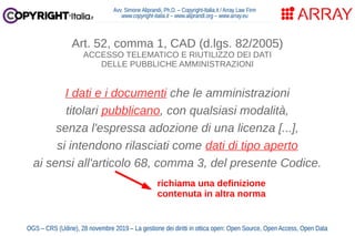 Avv. Simone Aliprandi, Ph.D. – Copyright-Italia.it / Array Law Firm
www.copyright-italia.it – www.aliprandi.org – www.array.eu
OGS – CRS (Udine), 28 novembre 2019 – La gestione dei diritti in ottica open: Open Source, Open Access, Open Data
Art. 52, comma 1, CAD (d.lgs. 82/2005)
ACCESSO TELEMATICO E RIUTILIZZO DEI DATI
DELLE PUBBLICHE AMMINISTRAZIONI
I dati e i documenti che le amministrazioni
titolari pubblicano, con qualsiasi modalità,
senza l'espressa adozione di una licenza [...],
si intendono rilasciati come dati di tipo aperto
ai sensi all'articolo 68, comma 3, del presente Codice.
richiama una definizione
contenuta in altra norma
 
