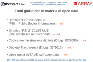 Avv. Simone Aliprandi, Ph.D. – Copyright-Italia.it / Array Law Firm
www.copyright-italia.it – www.aliprandi.org – www.array.eu
OGS – CRS (Udine), 28 novembre 2019 – La gestione dei diritti in ottica open: Open Source, Open Access, Open Data
●
Direttiva “PSI” 2003/98/CE
(PSI = Public Sector Information) → link
●
Direttiva “PSI 2” 2013/37/UE
(che sostituisce la precedente) → link
●
Codice amministrazione digitale (D.Lgs. 82/2005) → link
●
Decreto Trasparenza (D.Lgs. 33/2013) → link
●
Linee guida dell'AgID sull'open data → link
Fonti giuridiche in materia di open data
 