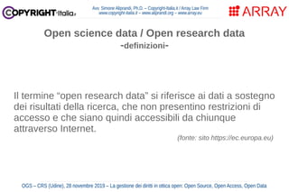 Avv. Simone Aliprandi, Ph.D. – Copyright-Italia.it / Array Law Firm
www.copyright-italia.it – www.aliprandi.org – www.array.eu
OGS – CRS (Udine), 28 novembre 2019 – La gestione dei diritti in ottica open: Open Source, Open Access, Open Data
Il termine “open research data” si riferisce ai dati a sostegno
dei risultati della ricerca, che non presentino restrizioni di
accesso e che siano quindi accessibili da chiunque
attraverso Internet.
(fonte: sito https://ec.europa.eu)
Open science data / Open research data
-definizioni-
 