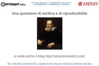 Avv. Simone Aliprandi, Ph.D. – Copyright-Italia.it / Array Law Firm
www.copyright-italia.it – www.aliprandi.org – www.array.eu
OGS – CRS (Udine), 28 novembre 2019 – La gestione dei diritti in ottica open: Open Source, Open Access, Open Data
Una questione di verifica e di riproducibilità
si veda anche il blog http://retractionwatch.com/
 
