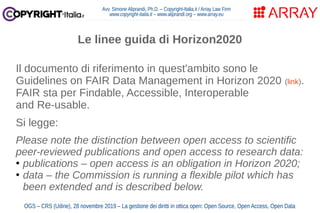 Avv. Simone Aliprandi, Ph.D. – Copyright-Italia.it / Array Law Firm
www.copyright-italia.it – www.aliprandi.org – www.array.eu
OGS – CRS (Udine), 28 novembre 2019 – La gestione dei diritti in ottica open: Open Source, Open Access, Open Data
Il documento di riferimento in quest'ambito sono le
Guidelines on FAIR Data Management in Horizon 2020 (link).
FAIR sta per Findable, Accessible, Interoperable
and Re-usable.
Si legge:
Please note the distinction between open access to scientific
peer-reviewed publications and open access to research data:
●
publications – open access is an obligation in Horizon 2020;
●
data – the Commission is running a flexible pilot which has
been extended and is described below.
Le linee guida di Horizon2020
 