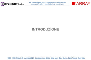 Avv. Simone Aliprandi, Ph.D. – Copyright-Italia.it / Array Law Firm
www.copyright-italia.it – www.aliprandi.org – www.array.eu
OGS – CRS (Udine), 28 novembre 2019 – La gestione dei diritti in ottica open: Open Source, Open Access, Open Data
INTRODUZIONE
 