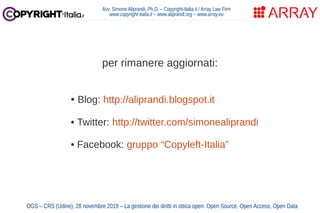 per rimanere aggiornati:
• Blog: http://aliprandi.blogspot.it
• Twitter: http://twitter.com/simonealiprandi
• Facebook: gruppo “Copyleft-Italia”
Avv. Simone Aliprandi, Ph.D. – Copyright-Italia.it / Array Law Firm
www.copyright-italia.it – www.aliprandi.org – www.array.eu
OGS – CRS (Udine), 28 novembre 2019 – La gestione dei diritti in ottica open: Open Source, Open Access, Open Data
 