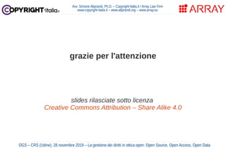 Avv. Simone Aliprandi, Ph.D. – Copyright-Italia.it / Array Law Firm
www.copyright-italia.it – www.aliprandi.org – www.array.eu
grazie per l'attenzione
slides rilasciate sotto licenza
Creative Commons Attribution – Share Alike 4.0
OGS – CRS (Udine), 28 novembre 2019 – La gestione dei diritti in ottica open: Open Source, Open Access, Open Data
 