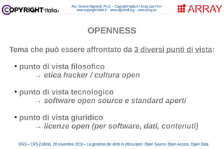 Avv. Simone Aliprandi, Ph.D. – Copyright-Italia.it / Array Law Firm
www.copyright-italia.it – www.aliprandi.org – www.array.eu
OGS – CRS (Udine), 28 novembre 2019 – La gestione dei diritti in ottica open: Open Source, Open Access, Open Data
OPENNESS
Tema che può essere affrontato da 3 diversi punti di vista:
●
punto di vista filosofico
→ etica hacker / cultura open
●
punto di vista tecnologico
→ software open source e standard aperti
●
punto di vista giuridico
→ licenze open (per software, dati, contenuti)
 