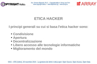 Avv. Simone Aliprandi, Ph.D. – Copyright-Italia.it / Array Law Firm
www.copyright-italia.it – www.aliprandi.org – www.array.eu
OGS – CRS (Udine), 28 novembre 2019 – La gestione dei diritti in ottica open: Open Source, Open Access, Open Data
ETICA HACKER
I principi generali su cui si basa l'etica hacker sono:
●
Condivisione
●
Apertura
●
Decentralizzazione
●
Libero accesso alle tecnologie informatiche
●
Miglioramento del mondo
 