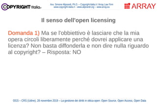 Avv. Simone Aliprandi, Ph.D. – Copyright-Italia.it / Array Law Firm
www.copyright-italia.it – www.aliprandi.org – www.array.eu
OGS – CRS (Udine), 28 novembre 2019 – La gestione dei diritti in ottica open: Open Source, Open Access, Open Data
Il senso dell'open licensing
Domanda 1) Ma se l'obbiettivo è lasciare che la mia
opera circoli liberamente perché dovrei applicare una
licenza? Non basta diffonderla e non dire nulla riguardo
al copyright? – Risposta: NO
Domanda 2) Ma se l'obbiettivo è lasciare che la mia
opera circoli liberamente perché dovrei applicare una
licenza? Non basta rilasciarla in pubblico dominio,
rinunciando a tutti i diritti?
 