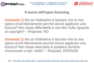 Avv. Simone Aliprandi, Ph.D. – Copyright-Italia.it / Array Law Firm
www.copyright-italia.it – www.aliprandi.org – www.array.eu
OGS – CRS (Udine), 28 novembre 2019 – La gestione dei diritti in ottica open: Open Source, Open Access, Open Data
Il senso dell'open licensing
Domanda 1) Ma se l'obbiettivo è lasciare che la mia
opera circoli liberamente perché dovrei applicare una
licenza? Non basta diffonderla e non dire nulla riguardo
al copyright? – Risposta: NO
Domanda 2) Ma se l'obbiettivo è lasciare che la mia
opera circoli liberamente perché dovrei applicare una
licenza? Non basta rilasciarla in pubblico dominio,
rinunciando a tutti i diritti? – Risposta: DIPENDE
 