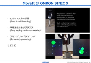 16© OMRON Corporation All Rights Reserved
- ロボットスキル学習
(Robot skill learning)
- 不確定性でもリグラスプ
(Regrasping under uncertainty)
- アセンブリープランニング
(Assembly planning)
などなど
MoveIt @ OMRON SINIC X
 