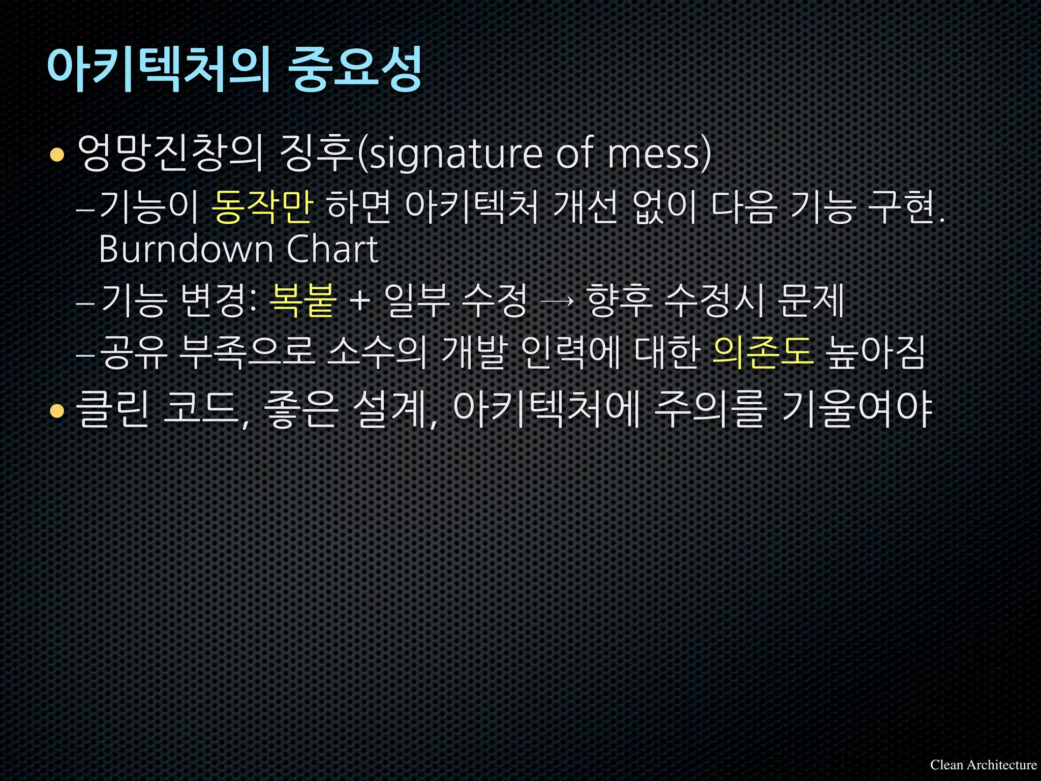 아키텍처의 중요성
• 엉망진창의 징후(signature of mess)
–기능이 동작만 하면 아키텍처 개선 없이 다음 기능 구현.
Burndown Chart
–기능 변경: 복붙 + 일부 수정 → 향후 수정시 문제
–공유 부족으로 소수의 개발 인력에 대한 의존도 높아짐
• 클린 코드, 좋은 설계, 아키텍처에 주의를 기울여야
Clean Architecture
 