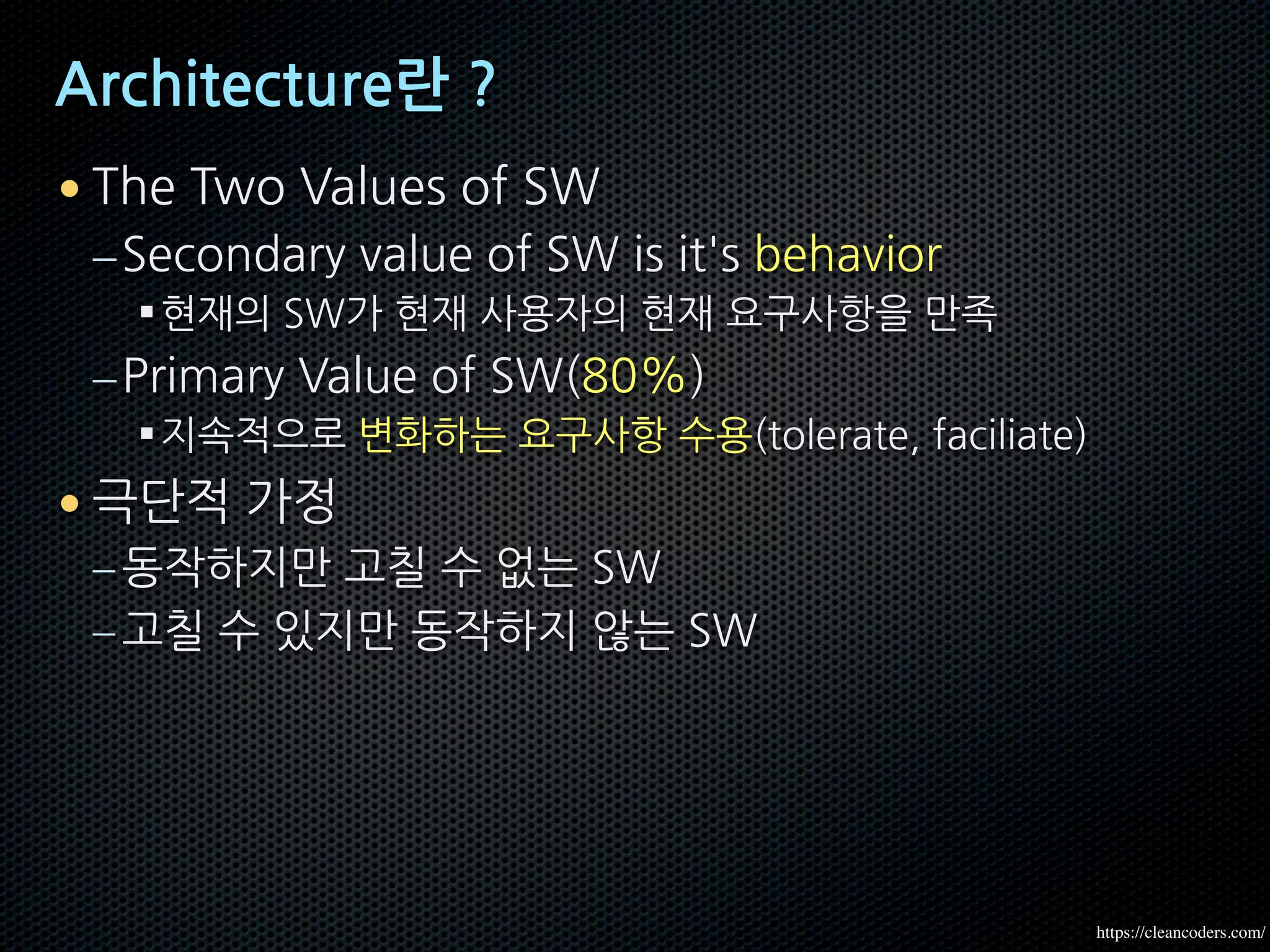 Architecture란 ?
• The Two Values of SW
–Secondary value of SW is it's behavior
§현재의 SW가 현재 사용자의 현재 요구사항을 만족
–Primary Value of SW(80%)
§지속적으로 변화하는 요구사항 수용(tolerate, faciliate)
• 극단적 가정
–동작하지만 고칠 수 없는 SW
–고칠 수 있지만 동작하지 않는 SW
https://cleancoders.com/
 