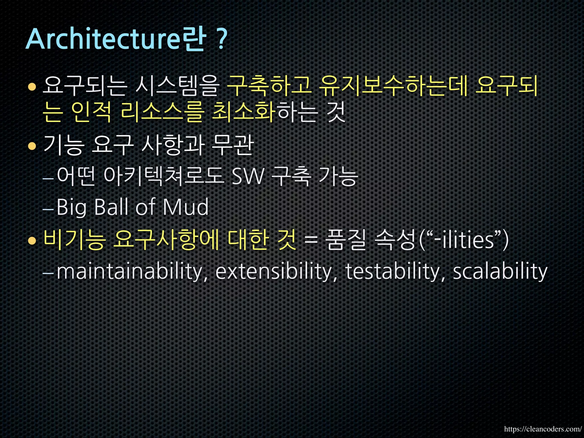 Architecture란 ?
• 요구되는 시스템을 구축하고 유지보수하는데 요구되
는 인적 리소스를 최소화하는 것
• 기능 요구 사항과 무관
–어떤 아키텍쳐로도 SW 구축 가능
–Big Ball of Mud
• 비기능 요구사항에 대한 것 = 품질 속성(“-ilities”)
–maintainability, extensibility, testability, scalability
https://cleancoders.com/
 
