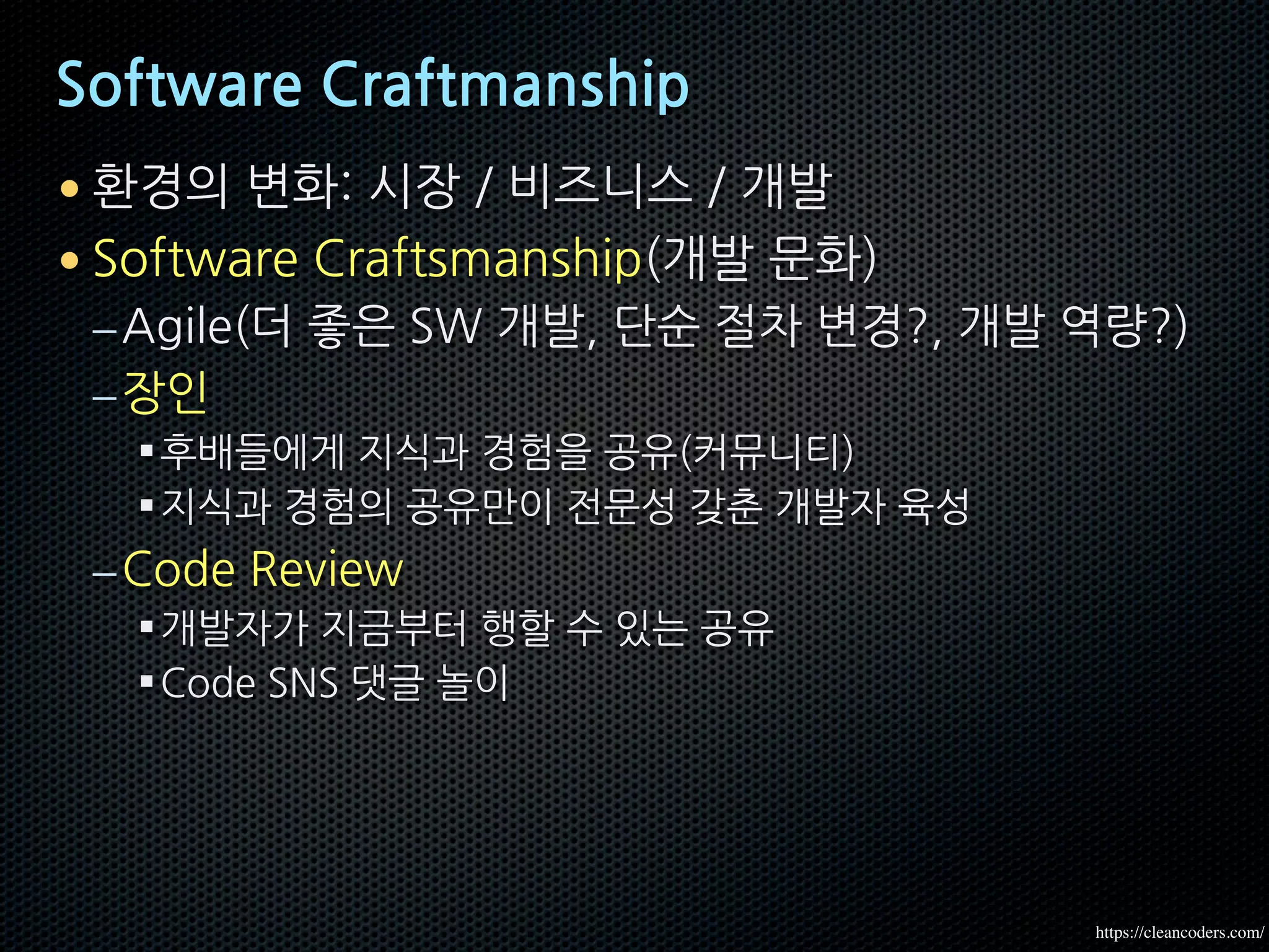 Software Craftmanship
• 환경의 변화: 시장 / 비즈니스 / 개발
• Software Craftsmanship(개발 문화)
–Agile(더 좋은 SW 개발, 단순 절차 변경?, 개발 역량?)
–장인
§후배들에게 지식과 경험을 공유(커뮤니티)
§지식과 경험의 공유만이 전문성 갖춘 개발자 육성
–Code Review
§개발자가 지금부터 행할 수 있는 공유
§Code SNS 댓글 놀이
https://cleancoders.com/
 