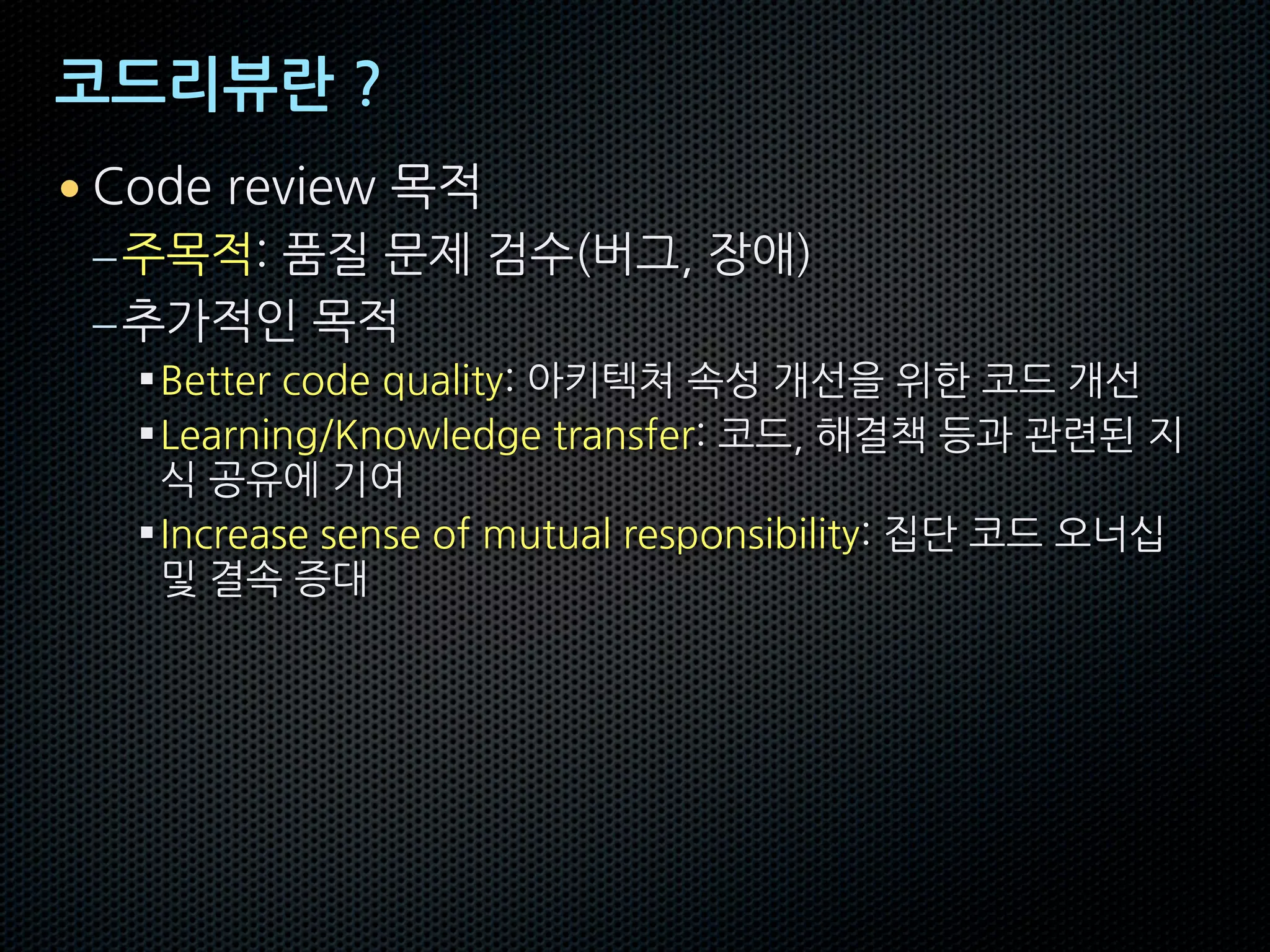 코드리뷰란 ?
• Code review 목적
–주목적: 품질 문제 검수(버그, 장애)
–추가적인 목적
§Better code quality: 아키텍쳐 속성 개선을 위한 코드 개선
§Learning/Knowledge transfer: 코드, 해결책 등과 관련된 지
식 공유에 기여
§Increase sense of mutual responsibility: 집단 코드 오너십
및 결속 증대
 