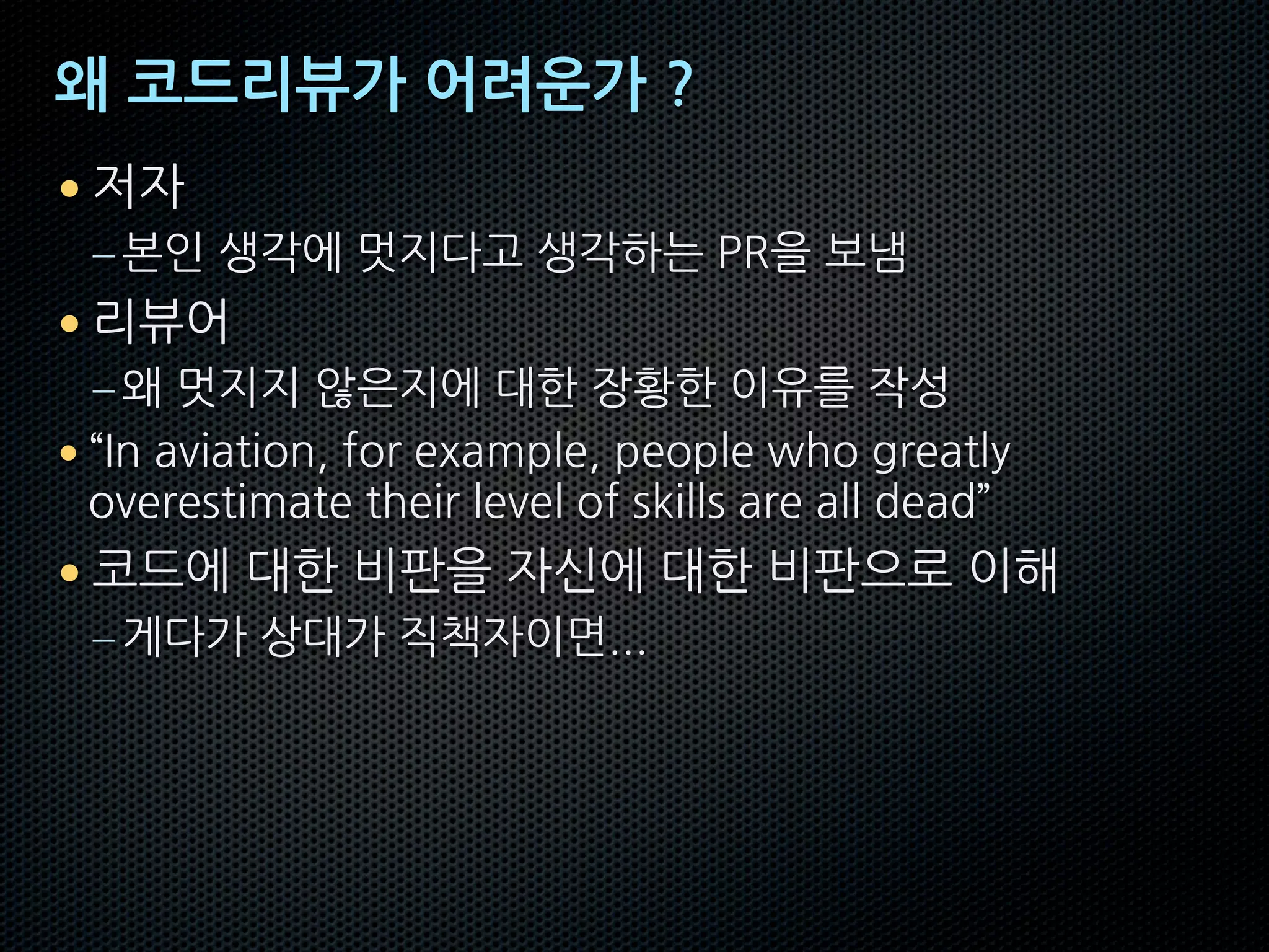 왜 코드리뷰가 어려운가 ?
• 저자
–본인 생각에 멋지다고 생각하는 PR을 보냄
• 리뷰어
–왜 멋지지 않은지에 대한 장황한 이유를 작성
• “In aviation, for example, people who greatly
overestimate their level of skills are all dead”
• 코드에 대한 비판을 자신에 대한 비판으로 이해
–게다가 상대가 직책자이면...
 
