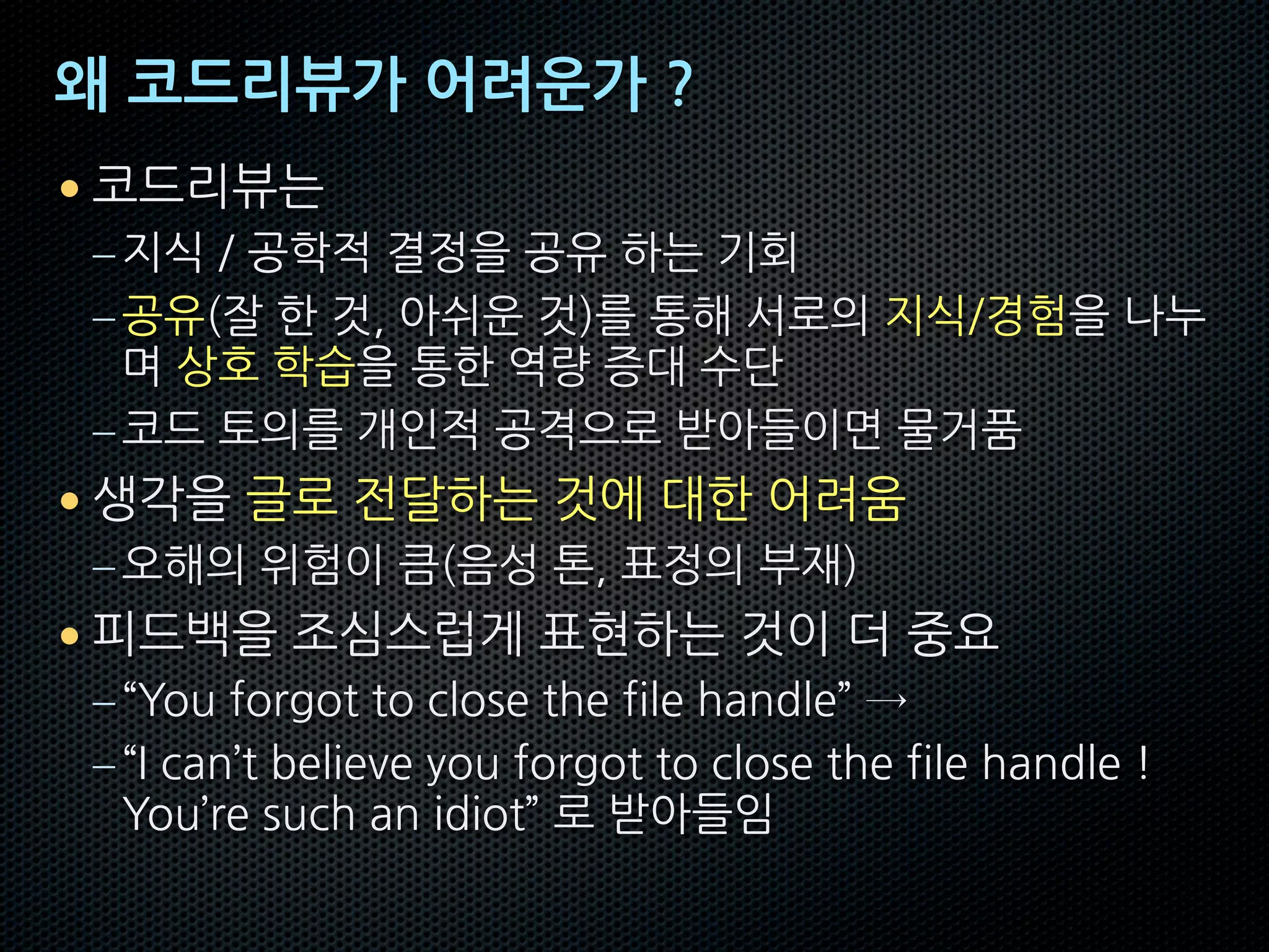 왜 코드리뷰가 어려운가 ?
• 코드리뷰는
–지식 / 공학적 결정을 공유 하는 기회
–공유(잘 한 것, 아쉬운 것)를 통해 서로의 지식/경험을 나누
며 상호 학습을 통한 역량 증대 수단
–코드 토의를 개인적 공격으로 받아들이면 물거품
• 생각을 글로 전달하는 것에 대한 어려움
–오해의 위험이 큼(음성 톤, 표정의 부재)
• 피드백을 조심스럽게 표현하는 것이 더 중요
–“You forgot to close the file handle” →
–“I can’t believe you forgot to close the file handle !
You’re such an idiot” 로 받아들임
 