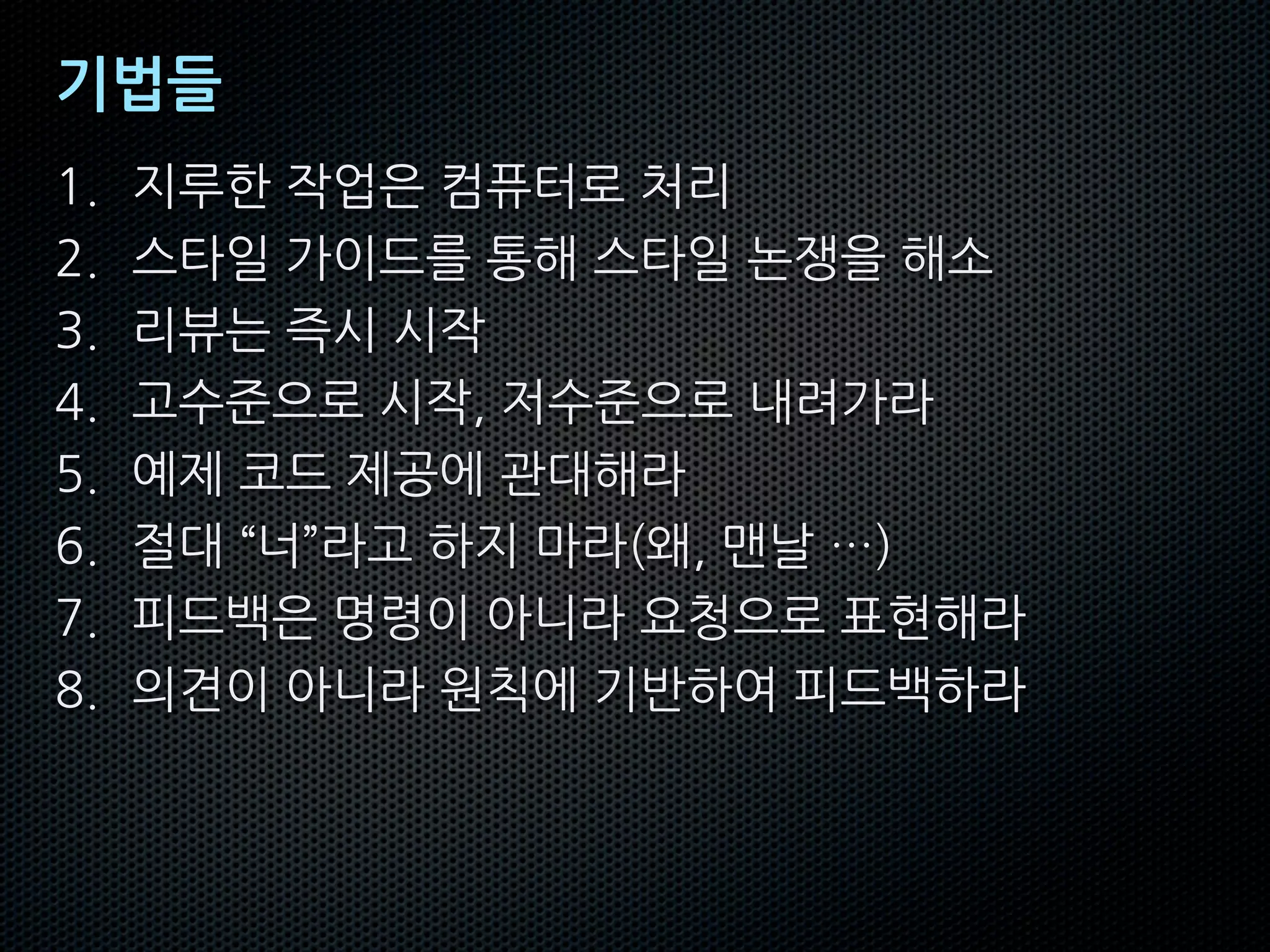 기법들
1. 지루한 작업은 컴퓨터로 처리
2. 스타일 가이드를 통해 스타일 논쟁을 해소
3. 리뷰는 즉시 시작
4. 고수준으로 시작, 저수준으로 내려가라
5. 예제 코드 제공에 관대해라
6. 절대 “너”라고 하지 마라(왜, 맨날 …)
7. 피드백은 명령이 아니라 요청으로 표현해라
8. 의견이 아니라 원칙에 기반하여 피드백하라
 