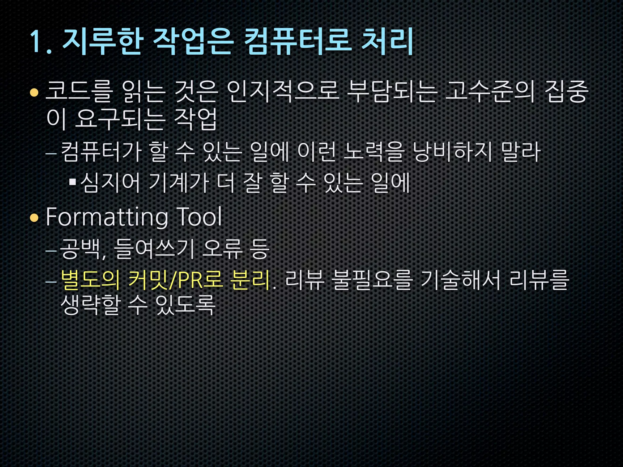 1. 지루한 작업은 컴퓨터로 처리
• 코드를 읽는 것은 인지적으로 부담되는 고수준의 집중
이 요구되는 작업
–컴퓨터가 할 수 있는 일에 이런 노력을 낭비하지 말라
§심지어 기계가 더 잘 할 수 있는 일에
• Formatting Tool
–공백, 들여쓰기 오류 등
–별도의 커밋/PR로 분리. 리뷰 불필요를 기술해서 리뷰를
생략할 수 있도록
 