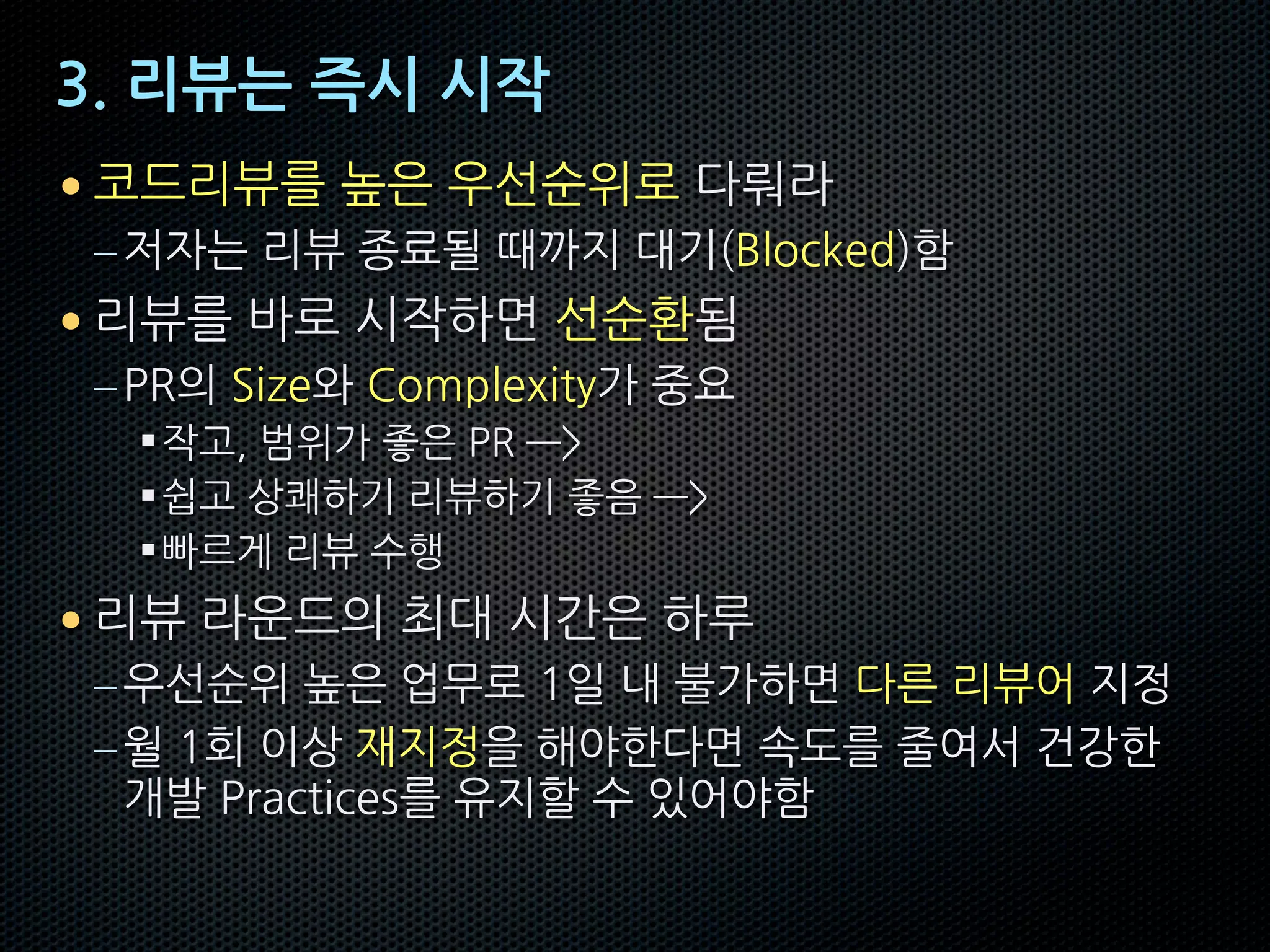 3. 리뷰는 즉시 시작
• 코드리뷰를 높은 우선순위로 다뤄라
–저자는 리뷰 종료될 때까지 대기(Blocked)함
• 리뷰를 바로 시작하면 선순환됨
–PR의 Size와 Complexity가 중요
§작고, 범위가 좋은 PR —>
§쉽고 상쾌하기 리뷰하기 좋음 —>
§빠르게 리뷰 수행
• 리뷰 라운드의 최대 시간은 하루
–우선순위 높은 업무로 1일 내 불가하면 다른 리뷰어 지정
–월 1회 이상 재지정을 해야한다면 속도를 줄여서 건강한
개발 Practices를 유지할 수 있어야함
 