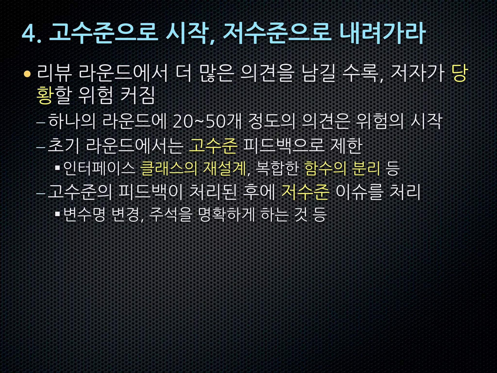 4. 고수준으로 시작, 저수준으로 내려가라
• 리뷰 라운드에서 더 많은 의견을 남길 수록, 저자가 당
황할 위험 커짐
–하나의 라운드에 20~50개 정도의 의견은 위험의 시작
–초기 라운드에서는 고수준 피드백으로 제한
§인터페이스 클래스의 재설계, 복합한 함수의 분리 등
–고수준의 피드백이 처리된 후에 저수준 이슈를 처리
§변수명 변경, 주석을 명확하게 하는 것 등
 