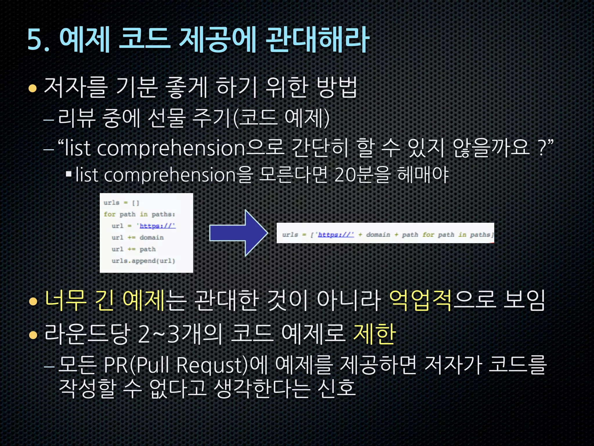 5. 예제 코드 제공에 관대해라
• 저자를 기분 좋게 하기 위한 방법
–리뷰 중에 선물 주기(코드 예제)
–“list comprehension으로 간단히 할 수 있지 않을까요 ?”
§list comprehension을 모른다면 20분을 헤매야
• 너무 긴 예제는 관대한 것이 아니라 억업적으로 보임
• 라운드당 2~3개의 코드 예제로 제한
– 모든 PR(Pull Requst)에 예제를 제공하면 저자가 코드를
작성할 수 없다고 생각한다는 신호
 