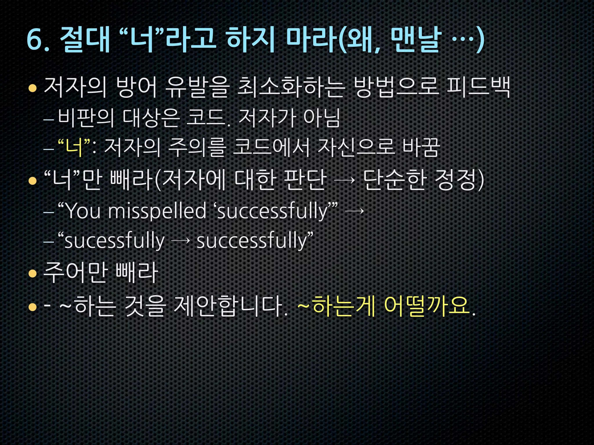 6. 절대 “너”라고 하지 마라(왜, 맨날 …)
• 저자의 방어 유발을 최소화하는 방법으로 피드백
–비판의 대상은 코드. 저자가 아님
–“너”: 저자의 주의를 코드에서 자신으로 바꿈
• “너”만 빼라(저자에 대한 판단 → 단순한 정정)
–“You misspelled ‘successfully’” →
–“sucessfully → successfully”
• 주어만 빼라
• - ~하는 것을 제안합니다. ~하는게 어떨까요.
 