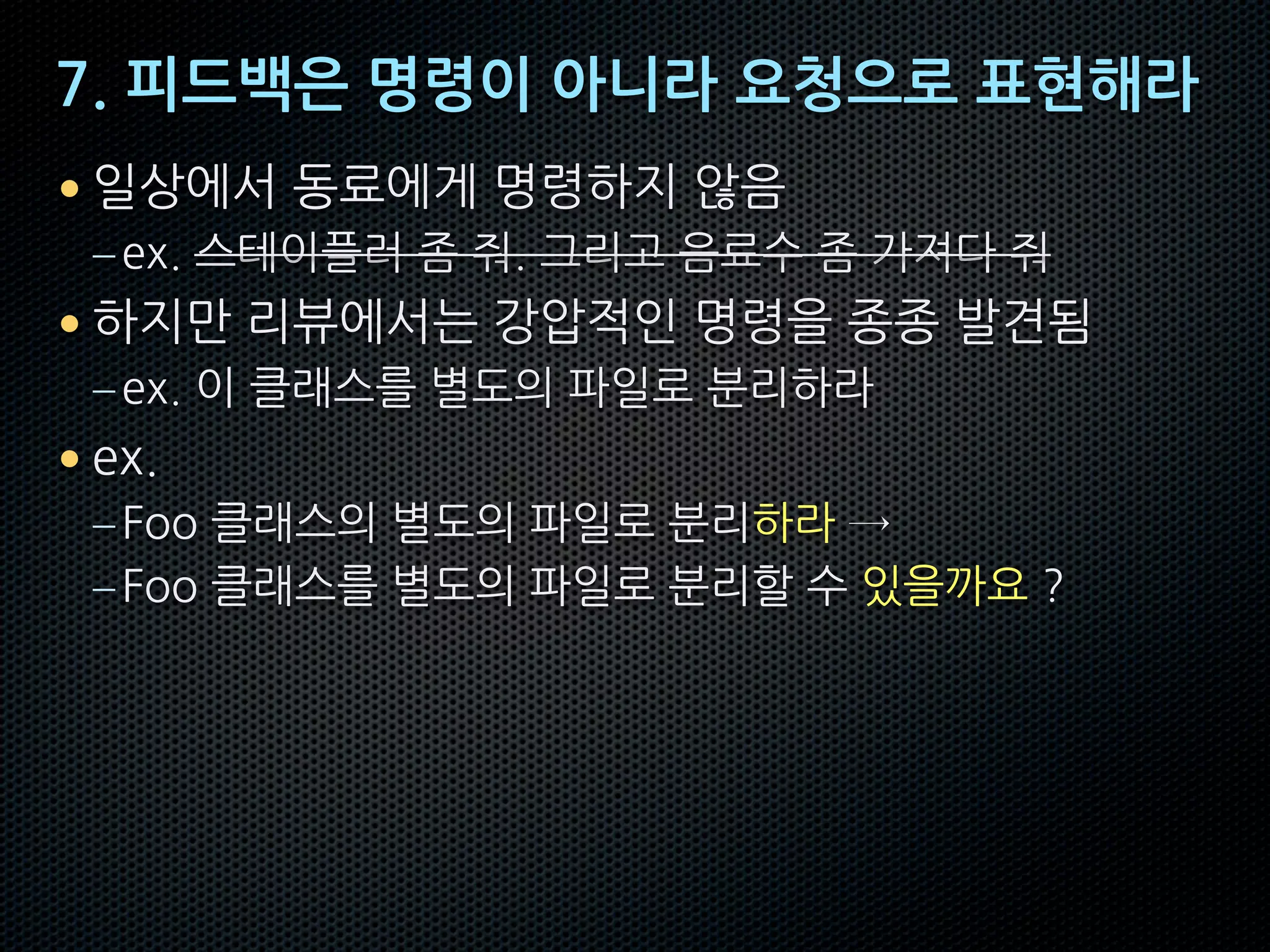 7. 피드백은 명령이 아니라 요청으로 표현해라
• 일상에서 동료에게 명령하지 않음
–ex. 스테이플러 좀 줘. 그리고 음료수 좀 가져다 줘
• 하지만 리뷰에서는 강압적인 명령을 종종 발견됨
–ex. 이 클래스를 별도의 파일로 분리하라
• ex.
–Foo 클래스의 별도의 파일로 분리하라 →
–Foo 클래스를 별도의 파일로 분리할 수 있을까요 ?
 