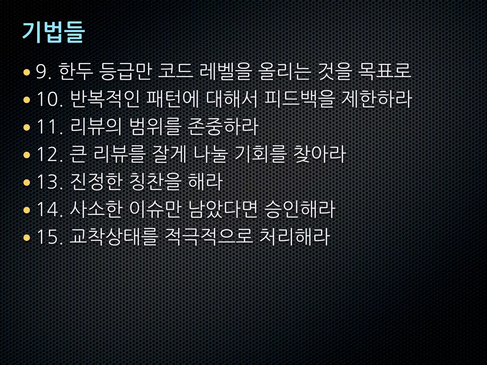 기법들
• 9. 한두 등급만 코드 레벨을 올리는 것을 목표로
• 10. 반복적인 패턴에 대해서 피드백을 제한하라
• 11. 리뷰의 범위를 존중하라
• 12. 큰 리뷰를 잘게 나눌 기회를 찾아라
• 13. 진정한 칭찬을 해라
• 14. 사소한 이슈만 남았다면 승인해라
• 15. 교착상태를 적극적으로 처리해라
 