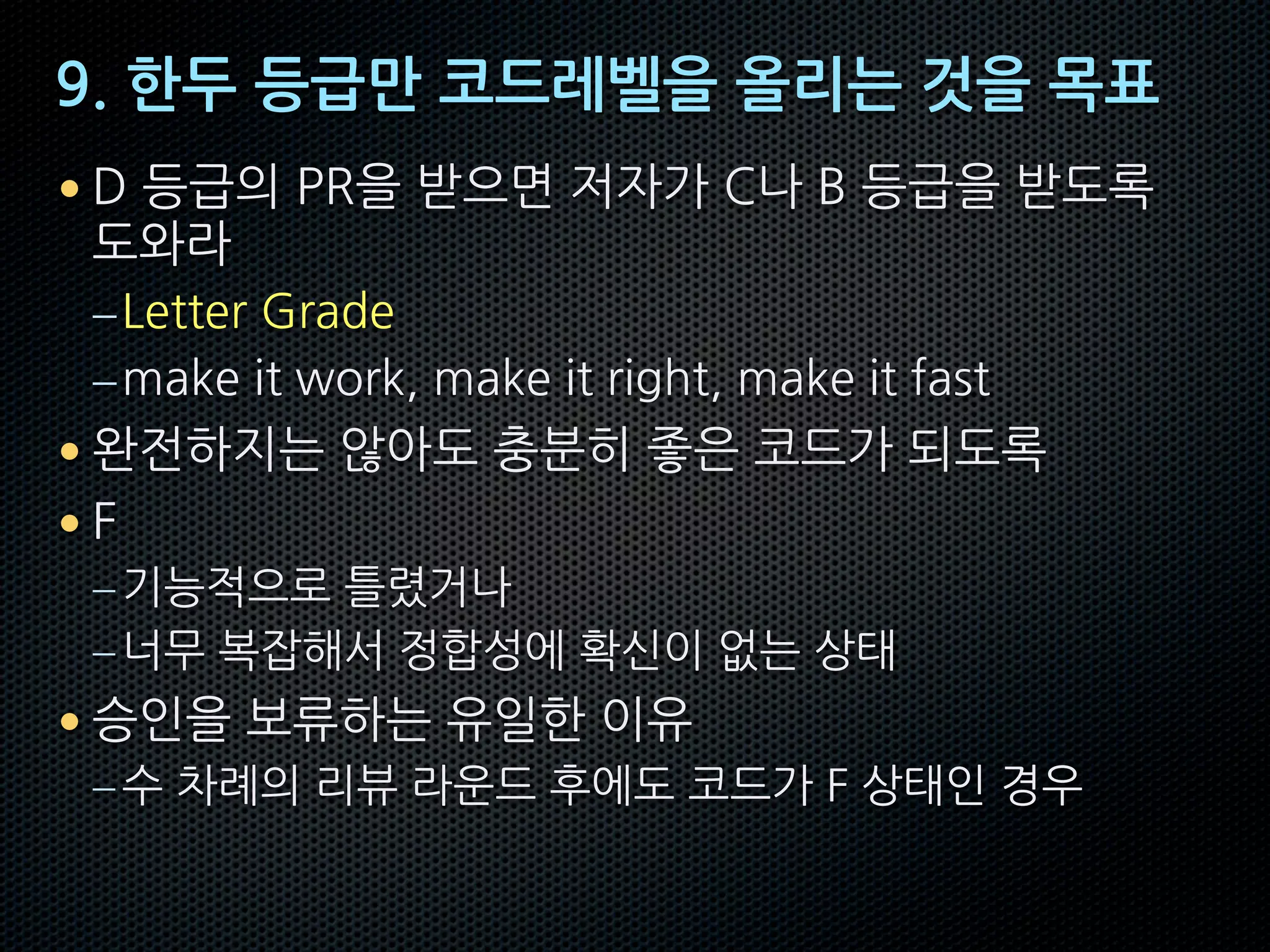 9. 한두 등급만 코드레벨을 올리는 것을 목표
• D 등급의 PR을 받으면 저자가 C나 B 등급을 받도록
도와라
–Letter Grade
–make it work, make it right, make it fast
• 완전하지는 않아도 충분히 좋은 코드가 되도록
• F
–기능적으로 틀렸거나
–너무 복잡해서 정합성에 확신이 없는 상태
• 승인을 보류하는 유일한 이유
–수 차례의 리뷰 라운드 후에도 코드가 F 상태인 경우
 
