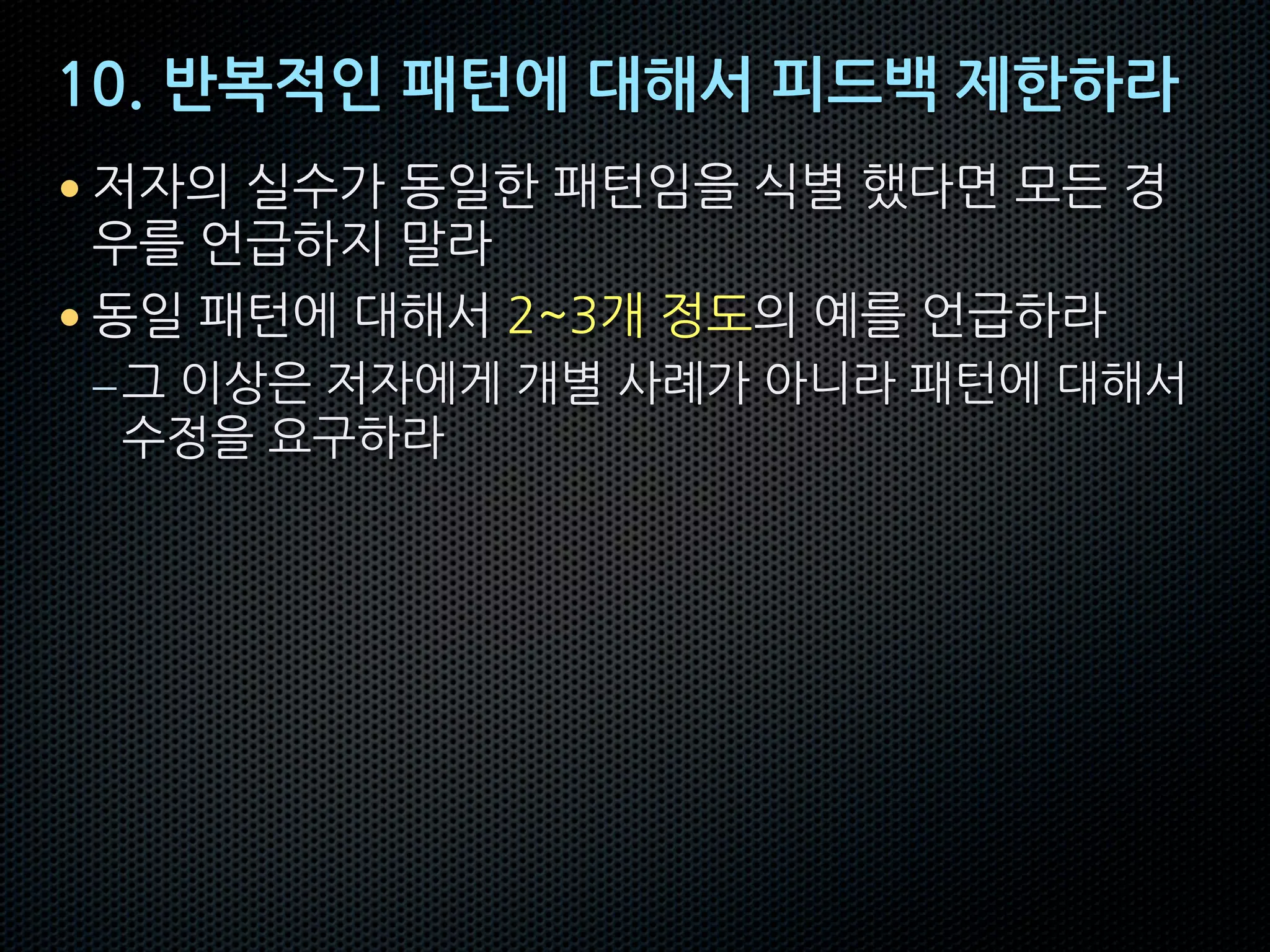 10. 반복적인 패턴에 대해서 피드백 제한하라
• 저자의 실수가 동일한 패턴임을 식별 했다면 모든 경
우를 언급하지 말라
• 동일 패턴에 대해서 2~3개 정도의 예를 언급하라
–그 이상은 저자에게 개별 사례가 아니라 패턴에 대해서
수정을 요구하라
 