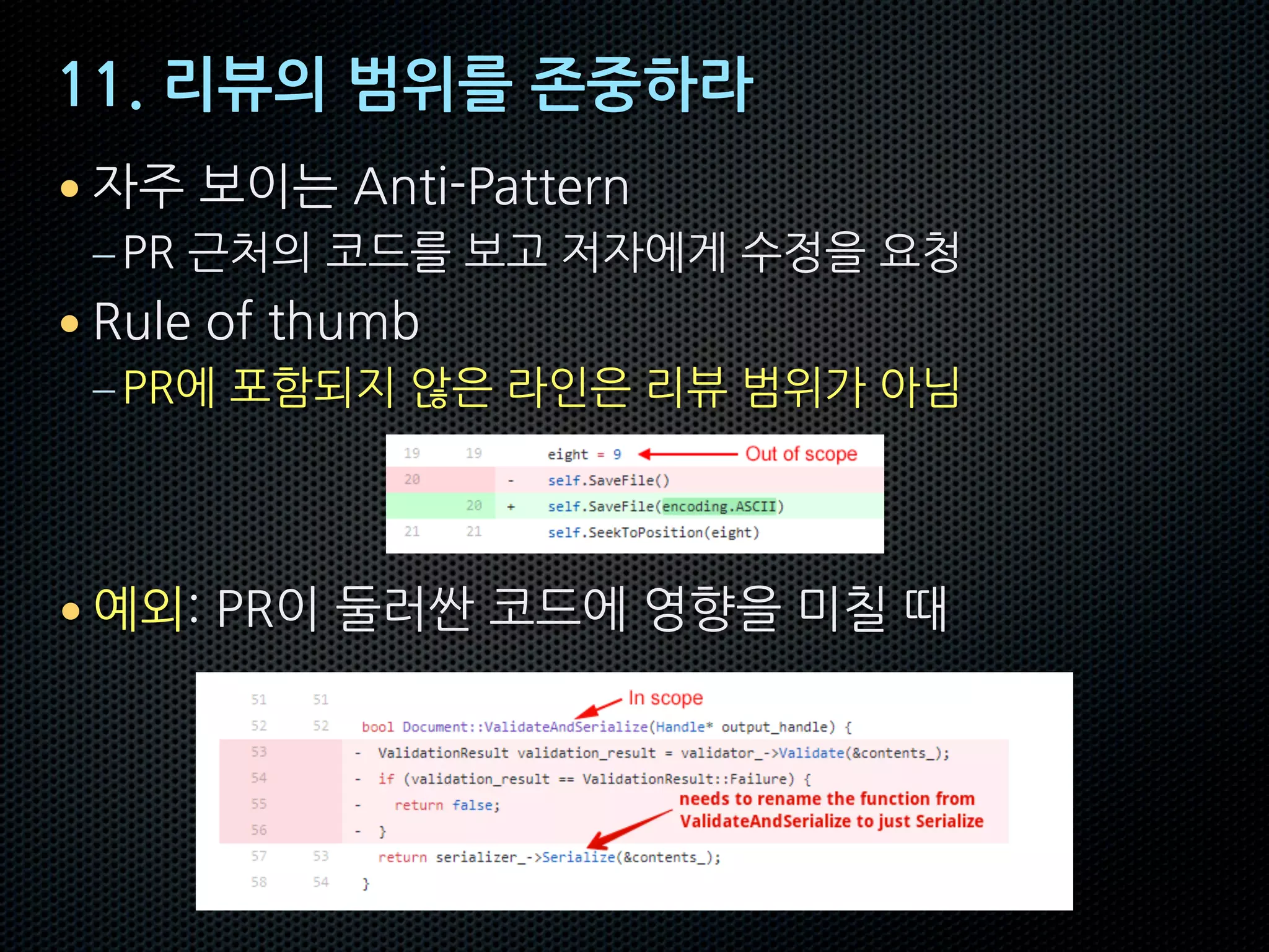 11. 리뷰의 범위를 존중하라
• 자주 보이는 Anti-Pattern
–PR 근처의 코드를 보고 저자에게 수정을 요청
• Rule of thumb
–PR에 포함되지 않은 라인은 리뷰 범위가 아님
• 예외: PR이 둘러싼 코드에 영향을 미칠 때
 