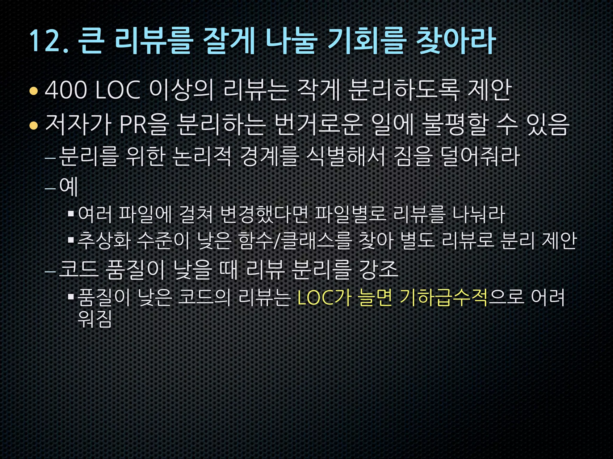 12. 큰 리뷰를 잘게 나눌 기회를 찾아라
• 400 LOC 이상의 리뷰는 작게 분리하도록 제안
• 저자가 PR을 분리하는 번거로운 일에 불평할 수 있음
–분리를 위한 논리적 경계를 식별해서 짐을 덜어줘라
–예
§여러 파일에 걸쳐 변경했다면 파일별로 리뷰를 나눠라
§추상화 수준이 낮은 함수/클래스를 찾아 별도 리뷰로 분리 제안
–코드 품질이 낮을 때 리뷰 분리를 강조
§품질이 낮은 코드의 리뷰는 LOC가 늘면 기하급수적으로 어려
워짐
 