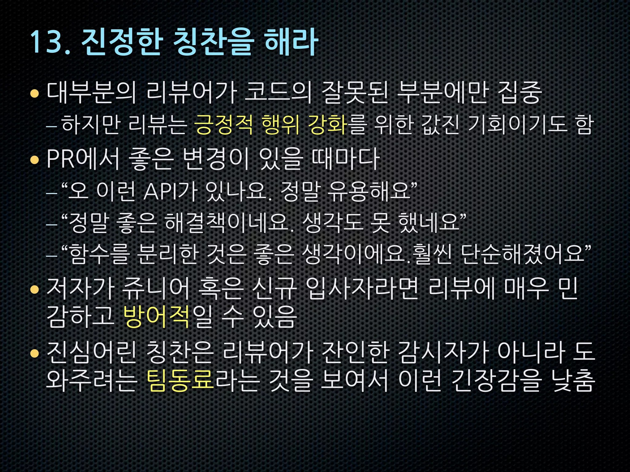 13. 진정한 칭찬을 해라
• 대부분의 리뷰어가 코드의 잘못된 부분에만 집중
– 하지만 리뷰는 긍정적 행위 강화를 위한 값진 기회이기도 함
• PR에서 좋은 변경이 있을 때마다
–“오 이런 API가 있나요. 정말 유용해요”
–“정말 좋은 해결책이네요. 생각도 못 했네요”
–“함수를 분리한 것은 좋은 생각이에요.훨씬 단순해졌어요”
• 저자가 쥬니어 혹은 신규 입사자라면 리뷰에 매우 민
감하고 방어적일 수 있음
• 진심어린 칭찬은 리뷰어가 잔인한 감시자가 아니라 도
와주려는 팀동료라는 것을 보여서 이런 긴장감을 낮춤
 