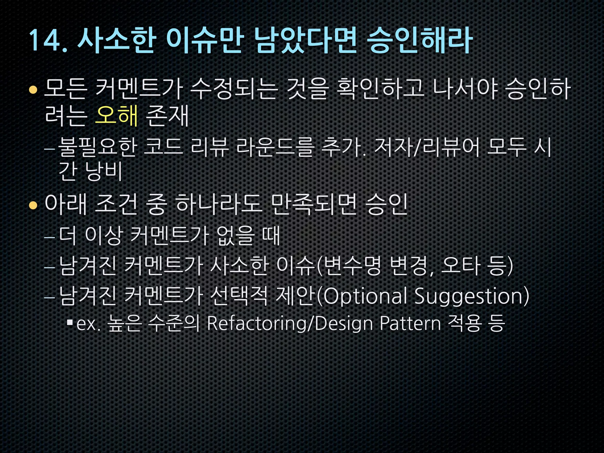 14. 사소한 이슈만 남았다면 승인해라
• 모든 커멘트가 수정되는 것을 확인하고 나서야 승인하
려는 오해 존재
–불필요한 코드 리뷰 라운드를 추가. 저자/리뷰어 모두 시
간 낭비
• 아래 조건 중 하나라도 만족되면 승인
–더 이상 커멘트가 없을 때
–남겨진 커멘트가 사소한 이슈(변수명 변경, 오타 등)
–남겨진 커멘트가 선택적 제안(Optional Suggestion)
§ex. 높은 수준의 Refactoring/Design Pattern 적용 등
 