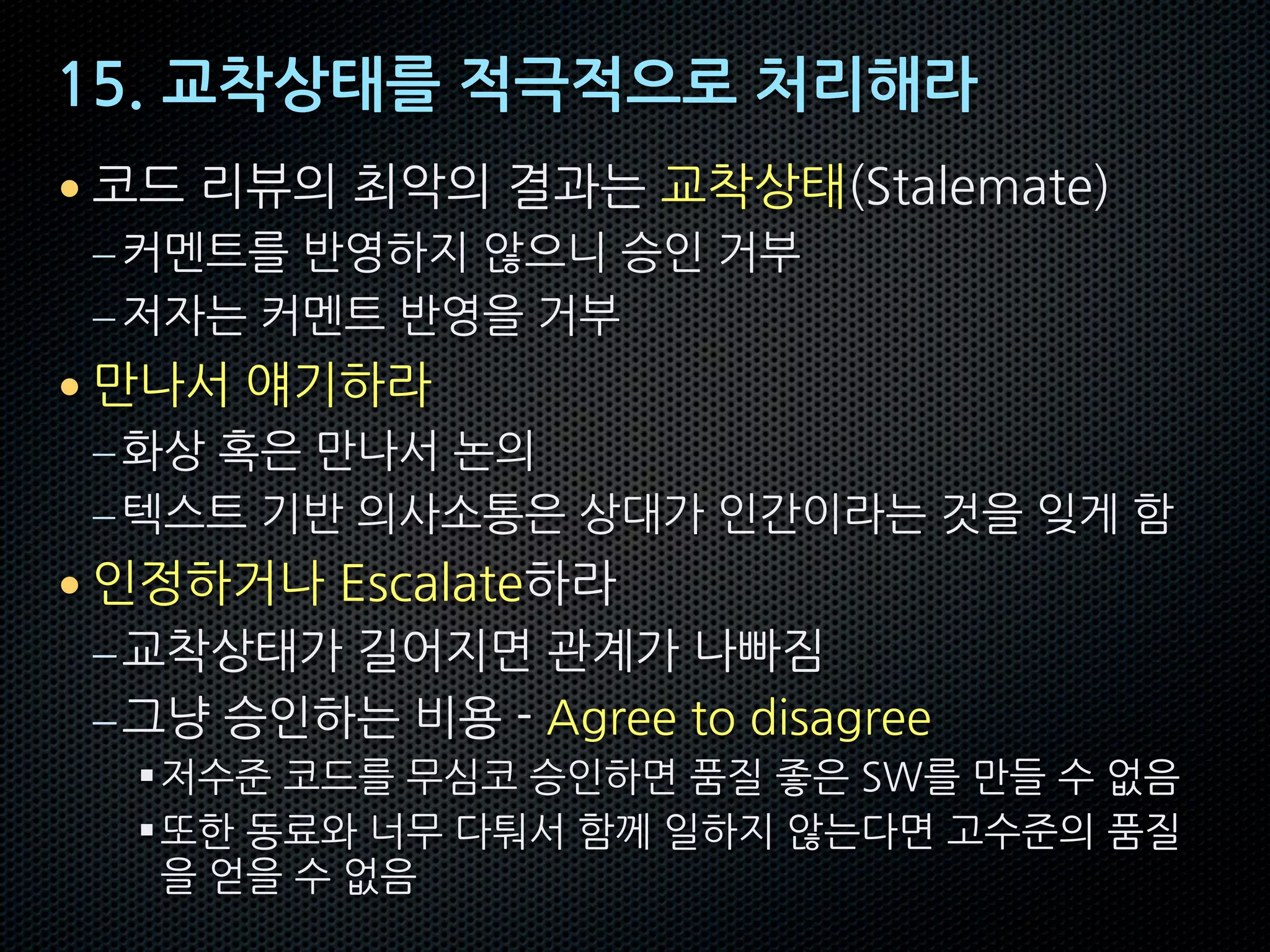 15. 교착상태를 적극적으로 처리해라
• 코드 리뷰의 최악의 결과는 교착상태(Stalemate)
–커멘트를 반영하지 않으니 승인 거부
–저자는 커멘트 반영을 거부
• 만나서 얘기하라
–화상 혹은 만나서 논의
–텍스트 기반 의사소통은 상대가 인간이라는 것을 잊게 함
• 인정하거나 Escalate하라
–교착상태가 길어지면 관계가 나빠짐
–그냥 승인하는 비용 - Agree to disagree
§저수준 코드를 무심코 승인하면 품질 좋은 SW를 만들 수 없음
§또한 동료와 너무 다퉈서 함께 일하지 않는다면 고수준의 품질
을 얻을 수 없음
 