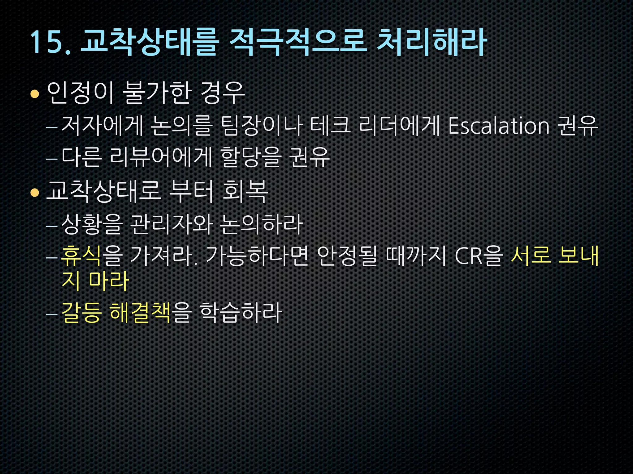 15. 교착상태를 적극적으로 처리해라
• 인정이 불가한 경우
–저자에게 논의를 팀장이나 테크 리더에게 Escalation 권유
–다른 리뷰어에게 할당을 권유
• 교착상태로 부터 회복
–상황을 관리자와 논의하라
–휴식을 가져라. 가능하다면 안정될 때까지 CR을 서로 보내
지 마라
–갈등 해결책을 학습하라
 