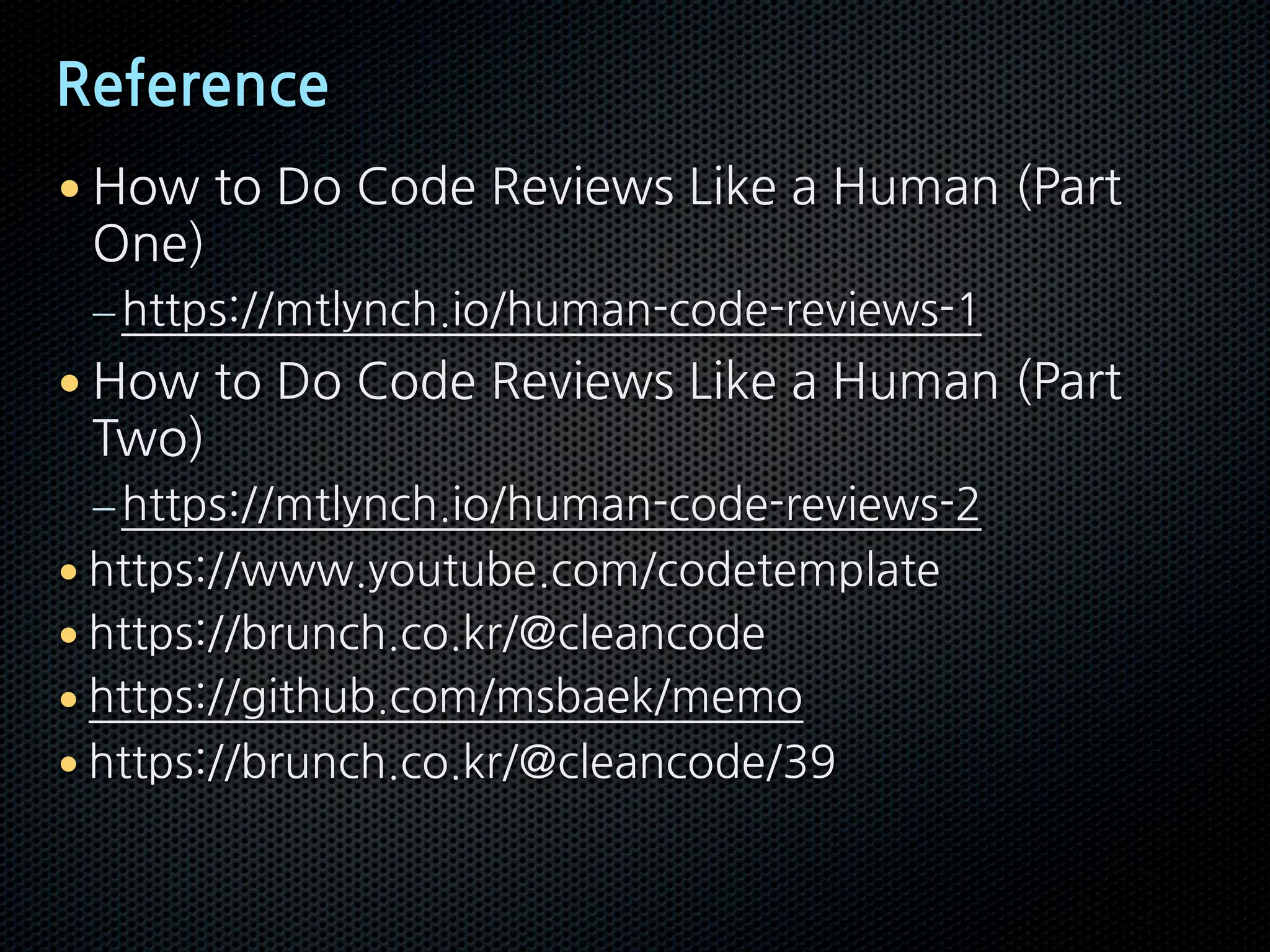 Reference
• How to Do Code Reviews Like a Human (Part
One)
–https://mtlynch.io/human-code-reviews-1
• How to Do Code Reviews Like a Human (Part
Two)
–https://mtlynch.io/human-code-reviews-2
• https://www.youtube.com/codetemplate
• https://brunch.co.kr/@cleancode
• https://github.com/msbaek/memo
• https://brunch.co.kr/@cleancode/39
 
