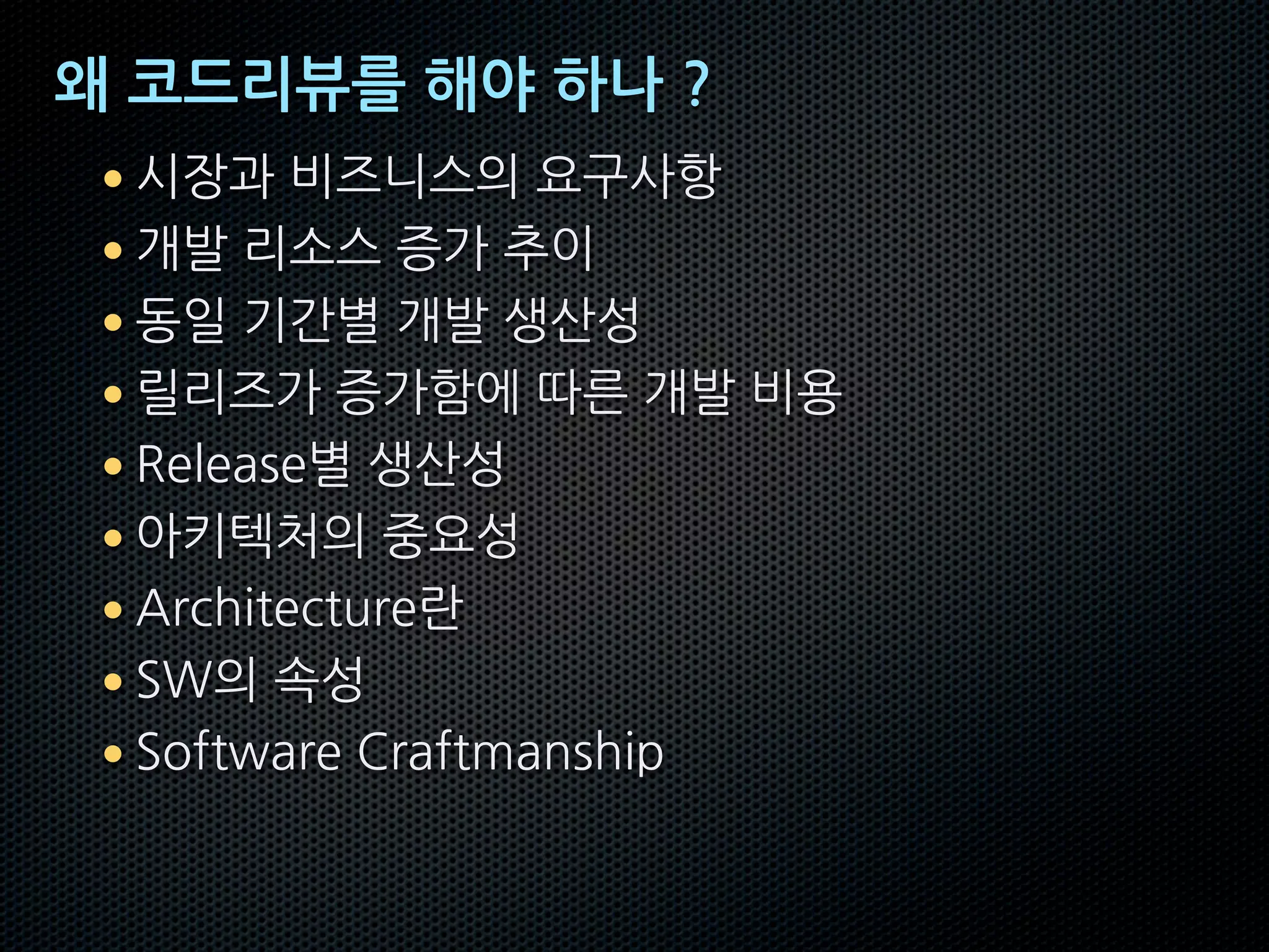 왜 코드리뷰를 해야 하나 ?
• 시장과 비즈니스의 요구사항
• 개발 리소스 증가 추이
• 동일 기간별 개발 생산성
• 릴리즈가 증가함에 따른 개발 비용
• Release별 생산성
• 아키텍처의 중요성
• Architecture란
• SW의 속성
• Software Craftmanship
 