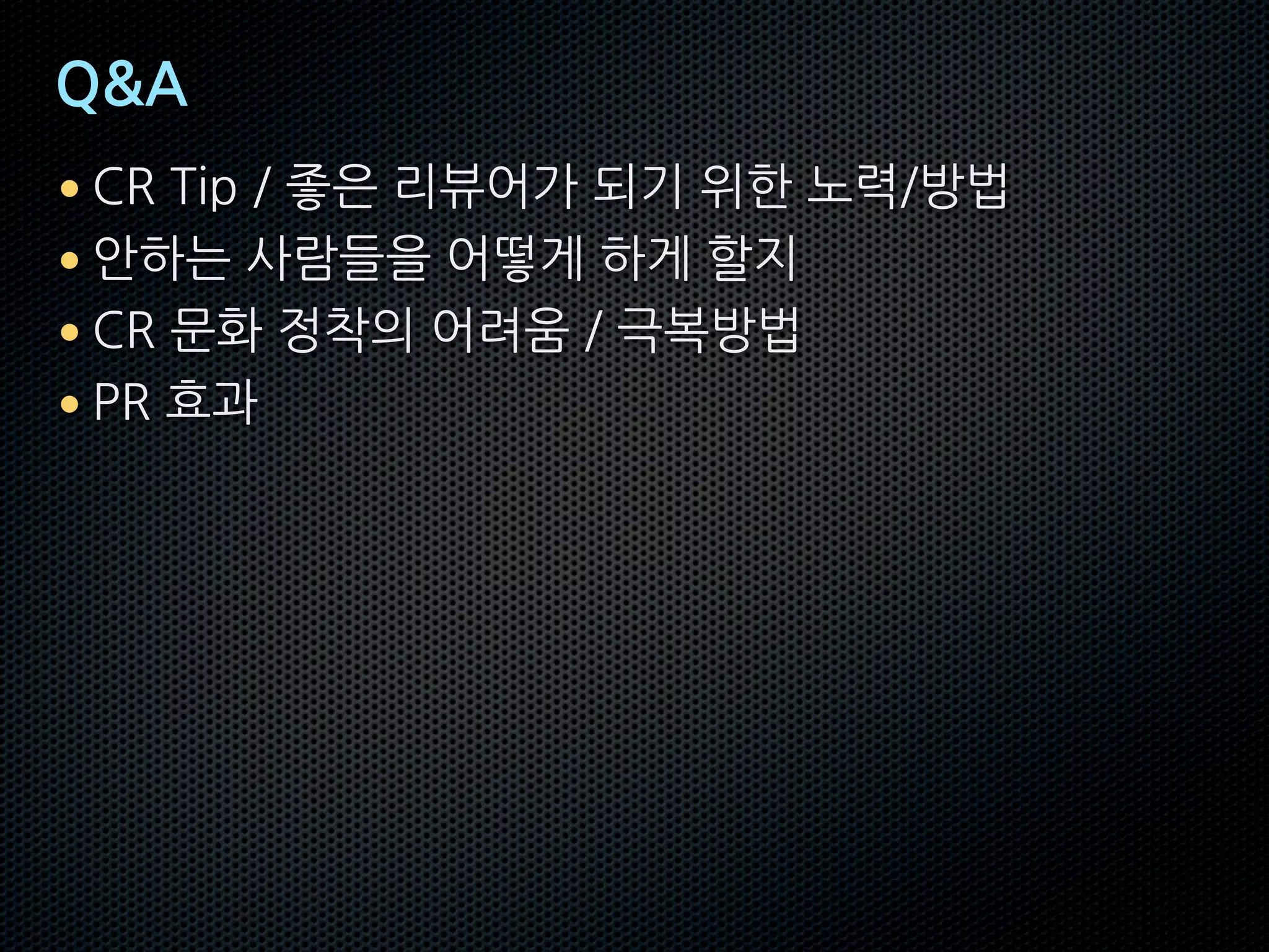 Q&A
• CR Tip / 좋은 리뷰어가 되기 위한 노력/방법
• 안하는 사람들을 어떻게 하게 할지
• CR 문화 정착의 어려움 / 극복방법
• PR 효과
 