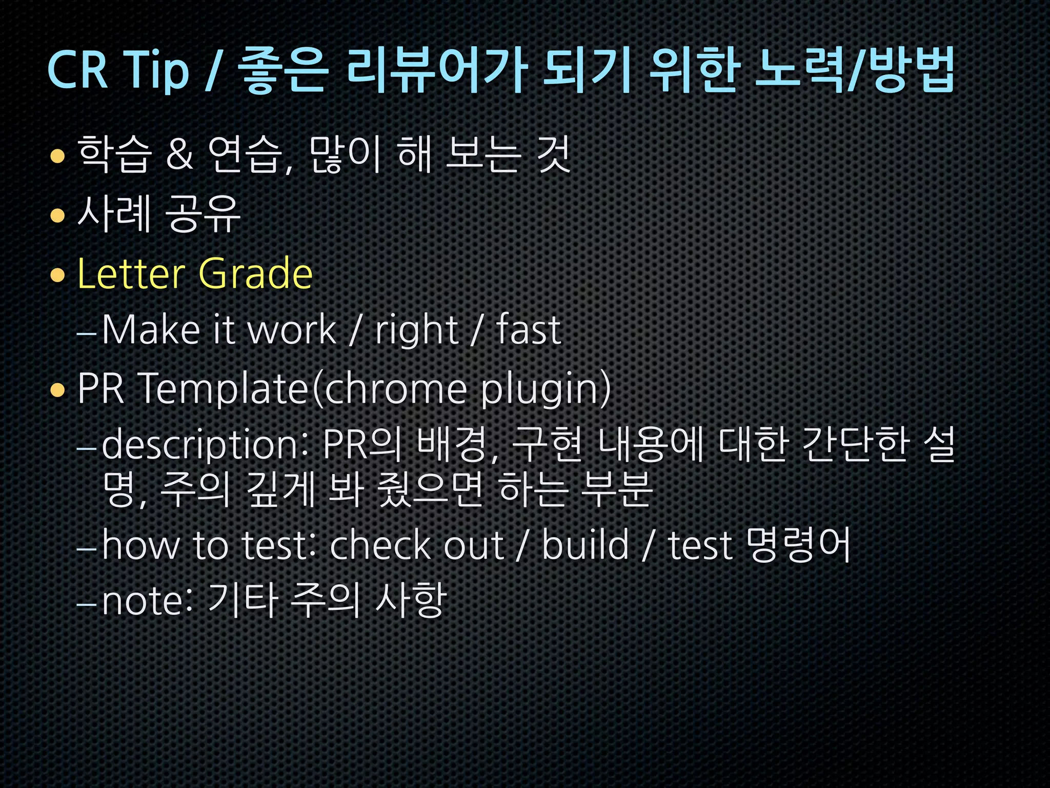 CR Tip / 좋은 리뷰어가 되기 위한 노력/방법
• 학습 & 연습, 많이 해 보는 것
• 사례 공유
• Letter Grade
–Make it work / right / fast
• PR Template(chrome plugin)
–description: PR의 배경, 구현 내용에 대한 간단한 설
명, 주의 깊게 봐 줬으면 하는 부분
–how to test: check out / build / test 명령어
–note: 기타 주의 사항
 