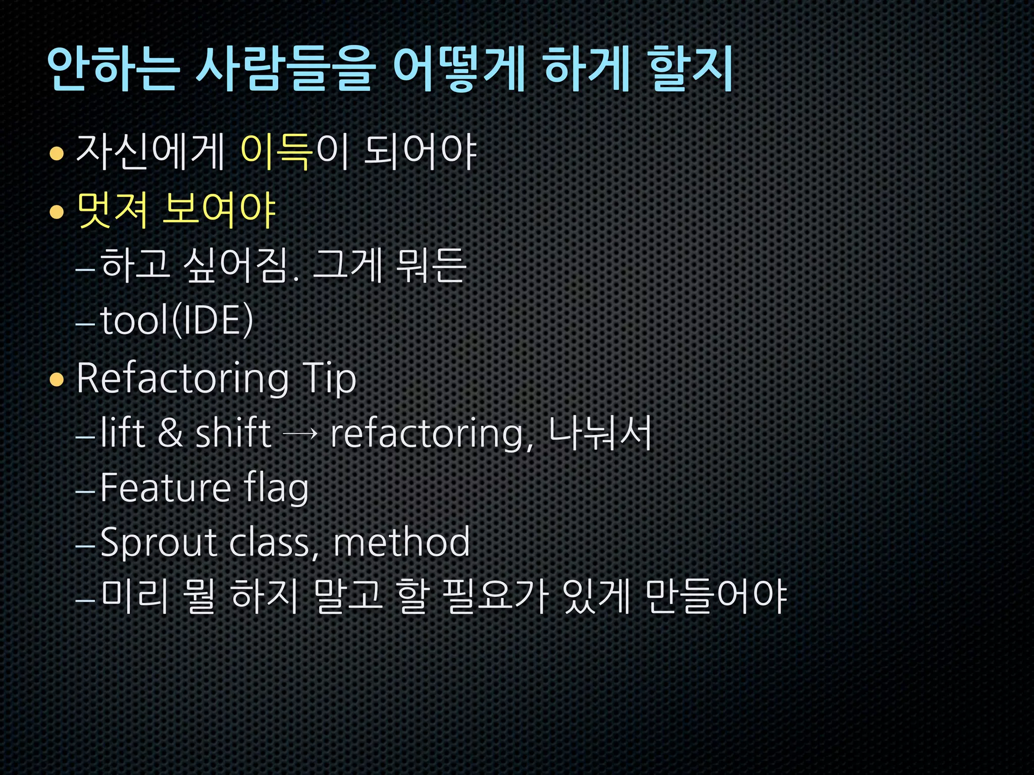 안하는 사람들을 어떻게 하게 할지
• 자신에게 이득이 되어야
• 멋져 보여야
–하고 싶어짐. 그게 뭐든
–tool(IDE)
• Refactoring Tip
–lift & shift → refactoring, 나눠서
–Feature flag
–Sprout class, method
–미리 뭘 하지 말고 할 필요가 있게 만들어야
 