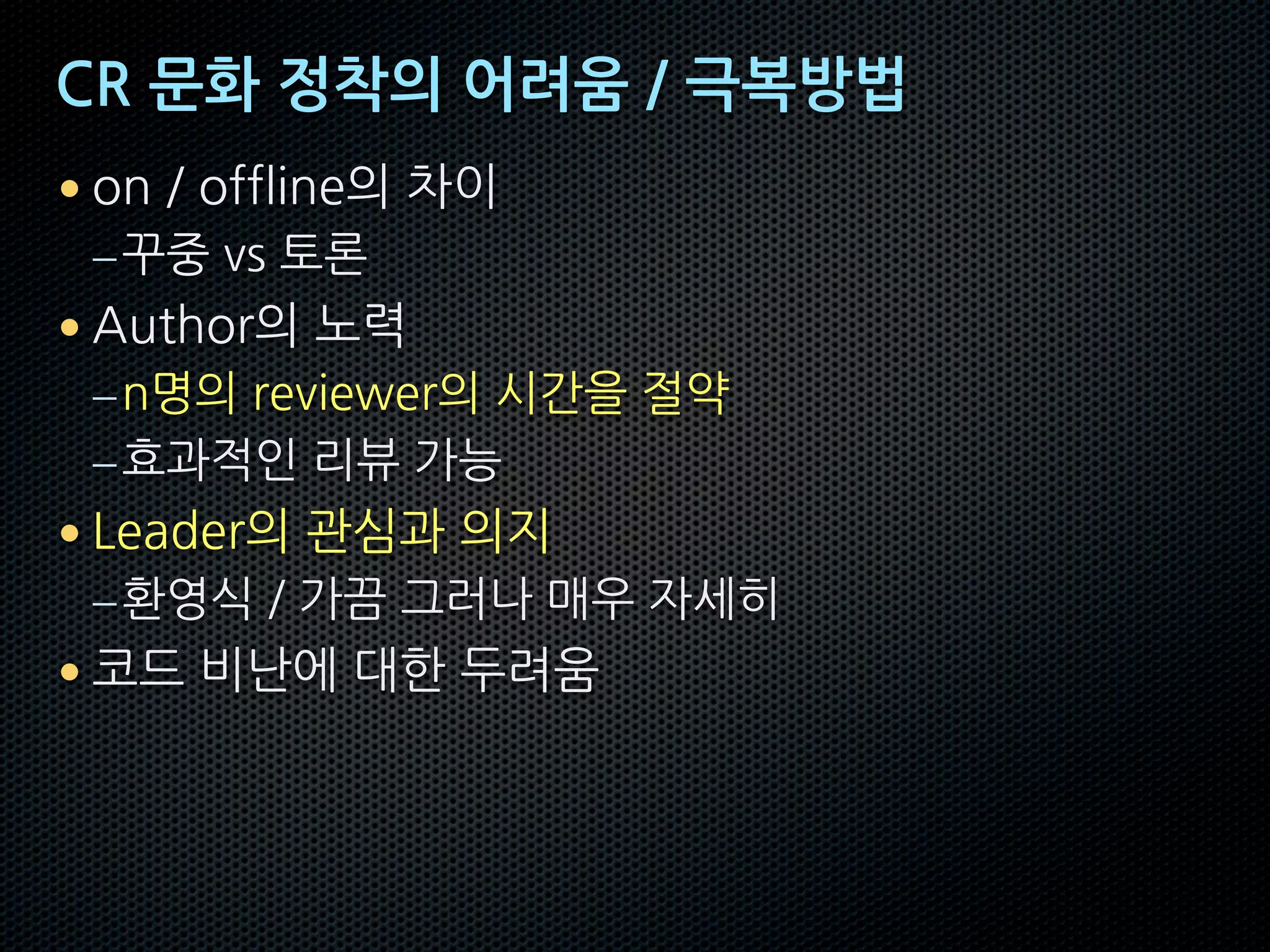 CR 문화 정착의 어려움 / 극복방법
• on / offline의 차이
–꾸중 vs 토론
• Author의 노력
–n명의 reviewer의 시간을 절약
–효과적인 리뷰 가능
• Leader의 관심과 의지
–환영식 / 가끔 그러나 매우 자세히
• 코드 비난에 대한 두려움
 
